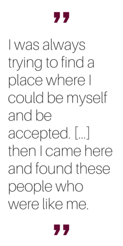 "I was always trying to find a place where I could be myself and be accepted... then I came here and found these people who were like me."
