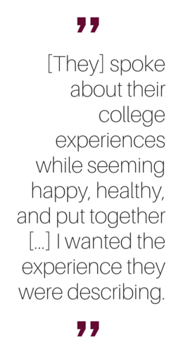 "[They] spoke about their college experiences while seeming happy, healthy, and put together... I wanted the experience they were describing."
